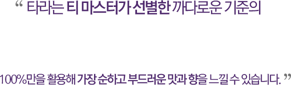 타라는 티 마스터가 선별한 까다로운 기준의 100%만을 활용해 가장 순하고 부드러운 맛과 향을 느낄 수 있습니다.