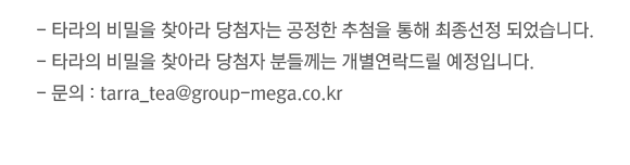 -타라의 비밀을 찾아라 당첨자는 공정한 추첨을 통해 최종선정 되었습니다. -타라의 비밀을 찾아라 당첨자 분들께는 개별연락드릴 예정입니다. - 문의 : tarra_tea@group-mega.co.kr